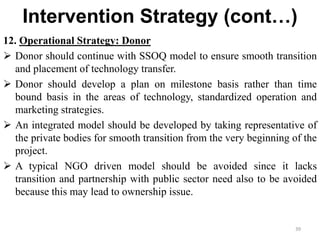 Intervention Strategy (cont…)
12. Operational Strategy: Donor
 Donor should continue with SSOQ model to ensure smooth transition
and placement of technology transfer.
 Donor should develop a plan on milestone basis rather than time
bound basis in the areas of technology, standardized operation and
marketing strategies.
 An integrated model should be developed by taking representative of
the private bodies for smooth transition from the very beginning of the
project.
 A typical NGO driven model should be avoided since it lacks
transition and partnership with public sector need also to be avoided
because this may lead to ownership issue.
39
 