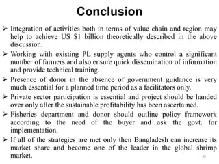 Conclusion
 Integration of activities both in terms of value chain and region may
help to achieve US $1 billion theoretically described in the above
discussion.
 Working with existing PL supply agents who control a significant
number of farmers and also ensure quick dissemination of information
and provide technical training.
 Presence of donor in the absence of government guidance is very
much essential for a planned time period as a facilitators only.
 Private sector participation is essential and project should be handed
over only after the sustainable profitability has been ascertained.
 Fisheries department and donor should outline policy framework
according to the need of the buyer and ask the govt. for
implementation.
 If all of the strategies are met only then Bangladesh can increase its
market share and become one of the leader in the global shrimp
market. 40
 