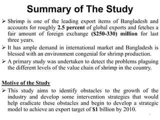 Summary of The Study
 Shrimp is one of the leading export items of Bangladesh and
accounts for roughly 2.5 percent of global exports and fetches a
fair amount of foreign exchange ($250-330) million for last
three years.
 It has ample demand in international market and Bangladesh is
blessed with an environment congenial for shrimp production.
 A primary study was undertaken to detect the problems plaguing
the different levels of the value chain of shrimp in the country.
Motive of the Study
 This study aims to identify obstacles to the growth of the
industry and develop some intervention strategies that would
help eradicate these obstacles and begin to develop a strategic
model to achieve an export target of $1 billion by 2010.
7
 