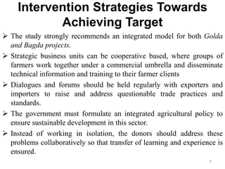 Intervention Strategies Towards
Achieving Target
 The study strongly recommends an integrated model for both Golda
and Bagda projects.
 Strategic business units can be cooperative based, where groups of
farmers work together under a commercial umbrella and disseminate
technical information and training to their farmer clients
 Dialogues and forums should be held regularly with exporters and
importers to raise and address questionable trade practices and
standards.
 The government must formulate an integrated agricultural policy to
ensure sustainable development in this sector.
 Instead of working in isolation, the donors should address these
problems collaboratively so that transfer of learning and experience is
ensured.
9
 
