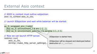 External Asio context
// ASIO io_context must outlive sobjectizer.
asio::io_context asio_io_ctx;
// Launch SObjectizer and wait while balancer will be started.
...
so_5::wrapped_env_t sobj{
[&]( so_5::environment_t & env ) {...},
[&]( so_5::environment_params_t & params ) {...} };
// Now we can launch HTTP-server.
restinio::run(
asio_io_ctx,
shrimp::make_http_server_settings(...) );
28
SObjectizer is started here.
SObjectizer will be stopped and destroyed before
destruction of io_context.
 
