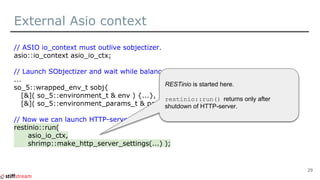 External Asio context
// ASIO io_context must outlive sobjectizer.
asio::io_context asio_io_ctx;
// Launch SObjectizer and wait while balancer will be started.
...
so_5::wrapped_env_t sobj{
[&]( so_5::environment_t & env ) {...},
[&]( so_5::environment_params_t & params ) {...} };
// Now we can launch HTTP-server.
restinio::run(
asio_io_ctx,
shrimp::make_http_server_settings(...) );
29
RESTinio is started here.
restinio::run() returns only after
shutdown of HTTP-server.
 