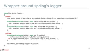 Wrapper around spdlog's logger
class http_server_logger_t
{
public:
http_server_logger_t( std::shared_ptr<spdlog::logger> logger ) : m_logger{std::move(logger)} {}
template<typename Builder> void trace( Builder && msg_builder ) {
log_if_enabled( spdlog::level::trace, std::forward<Builder>(msg_builder) );
}
template<typename Builder> void info( Builder && msg_builder ) {
log_if_enabled( spdlog::level::info, std::forward<Builder>(msg_builder) );
}
...
private:
template<typename Builder> void log_if_enabled(
spdlog::level::level_enum lv, Builder && msg_builder ) {
if( m_logger->should_log(lv) ) { m_logger->log( lv, msg_builder() ); }
}
std::shared_ptr<spdlog::logger> m_logger;
};
31
 