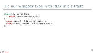Tie our wrapper type with RESTinio's traits
struct http_server_traits_t
: public restinio::default_traits_t
{
using logger_t = http_server_logger_t;
using request_handler_t = http_req_router_t;
};
32
 