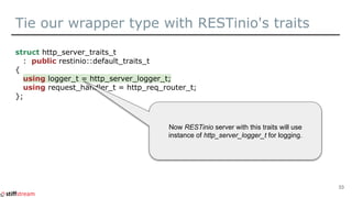 Tie our wrapper type with RESTinio's traits
struct http_server_traits_t
: public restinio::default_traits_t
{
using logger_t = http_server_logger_t;
using request_handler_t = http_req_router_t;
};
33
Now RESTinio server with this traits will use
instance of http_server_logger_t for logging.
 