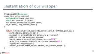 Instantiation of our wrapper
[[nodiscard]] inline auto
make_http_server_settings(
unsigned int thread_pool_size,
const app_params_t & params,
std::shared_ptr<spdlog::logger> logger,
so_5::mbox_t req_handler_mbox )
{
...
return restinio::on_thread_pool< http_server_traits_t >( thread_pool_size )
.port( http_srv_params.m_port )
.protocol( ip_protocol(http_srv_params.m_ip_version) )
.address( http_srv_params.m_address )
.handle_request_timeout( std::chrono::seconds(60) )
.write_http_response_timelimit( std::chrono::seconds(60) )
.logger( std::move(logger) )
.request_handler( make_router( params, req_handler_mbox ) );
}
34
 