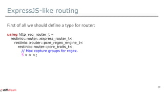 ExpressJS-like routing
using http_req_router_t =
restinio::router::express_router_t<
restinio::router::pcre_regex_engine_t<
restinio::router::pcre_traits_t<
// Max capture groups for regex.
5 > > >;
39
 