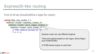 ExpressJS-like routing
using http_req_router_t =
restinio::router::express_router_t<
restinio::router::pcre_regex_engine_t<
restinio::router::pcre_traits_t<
// Max capture groups for regex.
5 > > >;
40
Express router can use different engines.
There are engines based on std::regex, Boost.Regex
and PCRE/PCRE2.
A PCRE-based engine is used here.
 