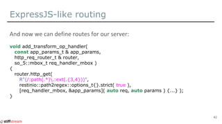 ExpressJS-like routing
void add_transform_op_handler(
const app_params_t & app_params,
http_req_router_t & router,
so_5::mbox_t req_handler_mbox )
{
router.http_get(
R"(/:path(.*).:ext(.{3,4}))",
restinio::path2regex::options_t{}.strict( true ),
[req_handler_mbox, &app_params]( auto req, auto params ) {...} );
}
42
 