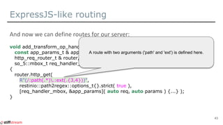 ExpressJS-like routing
void add_transform_op_handler(
const app_params_t & app_params,
http_req_router_t & router,
so_5::mbox_t req_handler_mbox )
{
router.http_get(
R"(/:path(.*).:ext(.{3,4}))",
restinio::path2regex::options_t{}.strict( true ),
[req_handler_mbox, &app_params]( auto req, auto params ) {...} );
}
43
A route with two arguments ('path' and 'ext') is defined here.
 