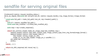 sendfile for serving original files
[[nodiscard]] restinio::request_handling_status_t
serve_as_regular_file(const std::string & root_dir, restinio::request_handle_t req, image_format_t image_format)
{
const auto full_path = make_full_path( root_dir, req->header().path() );
try {
auto sf = restinio::sendfile( full_path );
const auto last_modified = sf.meta().last_modified_at();
auto resp = req->create_response();
return set_common_header_fields_for_image_resp( last_modified, resp )
.append_header( restinio::http_field::content_type, image_content_type_from_img_format(image_format) )
.append_header( restinio::http_header_field_t{
http_header::shrimp_image_src_hf(),
image_src_to_str( http_header::image_src_t::sendfile ) } )
.set_body( std::move(sf) )
.done();
}
catch(...) { }
return do_404_response( std::move( req ) );
}
45
 