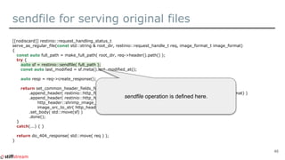 sendfile for serving original files
[[nodiscard]] restinio::request_handling_status_t
serve_as_regular_file(const std::string & root_dir, restinio::request_handle_t req, image_format_t image_format)
{
const auto full_path = make_full_path( root_dir, req->header().path() );
try {
auto sf = restinio::sendfile( full_path );
const auto last_modified = sf.meta().last_modified_at();
auto resp = req->create_response();
return set_common_header_fields_for_image_resp( last_modified, resp )
.append_header( restinio::http_field::content_type, image_content_type_from_img_format(image_format) )
.append_header( restinio::http_header_field_t{
http_header::shrimp_image_src_hf(),
image_src_to_str( http_header::image_src_t::sendfile ) } )
.set_body( std::move(sf) )
.done();
}
catch(...) { }
return do_404_response( std::move( req ) );
}
46
sendfile operation is defined here.
 