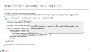 sendfile for serving original files
[[nodiscard]] restinio::request_handling_status_t
serve_as_regular_file(const std::string & root_dir, restinio::request_handle_t req, image_format_t image_format)
{
const auto full_path = make_full_path( root_dir, req->header().path() );
try {
auto sf = restinio::sendfile( full_path );
const auto last_modified = sf.meta().last_modified_at();
auto resp = req->create_response();
return set_common_header_fields_for_image_resp( last_modified, resp )
.append_header( restinio::http_field::content_type, image_content_type_from_img_format(image_format) )
.append_header( restinio::http_header_field_t{
http_header::shrimp_image_src_hf(),
image_src_to_str( http_header::image_src_t::sendfile ) } )
.set_body( std::move(sf) )
.done();
}
catch(...) { }
return do_404_response( std::move( req ) );
}
47
sendfile operation is used here for sending file's content as
response's body.
 