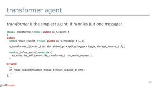 transformer agent
class a_transformer_t final : public so_5::agent_t
{
public:
struct resize_request_t final : public so_5::message_t {...};
a_transformer_t(context_t ctx, std::shared_ptr<spdlog::logger> logger, storage_params_t cfg);
void so_define_agent() override {
so_subscribe_self().event( &a_transformer_t::on_resize_request );
}
private:
...
on_resize_request(mutable_mhood_t<resize_request_t> cmd);
...
};
52
 