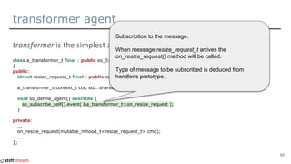 transformer agent
class a_transformer_t final : public so_5::agent_t
{
public:
struct resize_request_t final : public so_5::message_t {...};
a_transformer_t(context_t ctx, std::shared_ptr<spdlog::logger> logger, storage_params_t cfg);
void so_define_agent() override {
so_subscribe_self().event( &a_transformer_t::on_resize_request );
}
private:
...
on_resize_request(mutable_mhood_t<resize_request_t> cmd);
...
};
54
Subscription to the message.
When message resize_request_t arrives the
on_resize_request() method will be called.
Type of message to be subscribed is deduced from
handler's prototype.
 