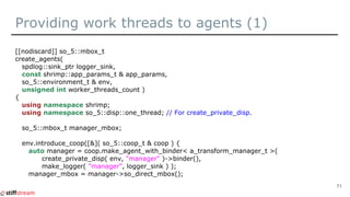 Providing work threads to agents (1)
[[nodiscard]] so_5::mbox_t
create_agents(
spdlog::sink_ptr logger_sink,
const shrimp::app_params_t & app_params,
so_5::environment_t & env,
unsigned int worker_threads_count )
{
using namespace shrimp;
using namespace so_5::disp::one_thread; // For create_private_disp.
so_5::mbox_t manager_mbox;
env.introduce_coop([&]( so_5::coop_t & coop ) {
auto manager = coop.make_agent_with_binder< a_transform_manager_t >(
create_private_disp( env, "manager" )->binder(),
make_logger( "manager", logger_sink ) );
manager_mbox = manager->so_direct_mbox();
71
 
