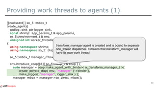 Providing work threads to agents (1)
[[nodiscard]] so_5::mbox_t
create_agents(
spdlog::sink_ptr logger_sink,
const shrimp::app_params_t & app_params,
so_5::environment_t & env,
unsigned int worker_threads_count )
{
using namespace shrimp;
using namespace so_5::disp::one_thread; // For create_private_disp.
so_5::mbox_t manager_mbox;
env.introduce_coop([&]( so_5::coop_t & coop ) {
auto manager = coop.make_agent_with_binder< a_transform_manager_t >(
create_private_disp( env, "manager" )->binder(),
make_logger( "manager", logger_sink ) );
manager_mbox = manager->so_direct_mbox();
72
transform_manager agent is created and is bound to separate
one_thread dispatcher. It means that transform_manager will
have its own work thread.
 