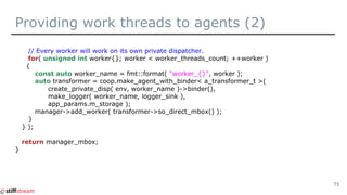 Providing work threads to agents (2)
// Every worker will work on its own private dispatcher.
for( unsigned int worker{}; worker < worker_threads_count; ++worker )
{
const auto worker_name = fmt::format( "worker_{}", worker );
auto transformer = coop.make_agent_with_binder< a_transformer_t >(
create_private_disp( env, worker_name )->binder(),
make_logger( worker_name, logger_sink ),
app_params.m_storage );
manager->add_worker( transformer->so_direct_mbox() );
}
} );
return manager_mbox;
}
73
 