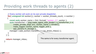 Providing work threads to agents (2)
// Every worker will work on its own private dispatcher.
for( unsigned int worker{}; worker < worker_threads_count; ++worker )
{
const auto worker_name = fmt::format( "worker_{}", worker );
auto transformer = coop.make_agent_with_binder< a_transformer_t >(
create_private_disp( env, worker_name )->binder(),
make_logger( worker_name, logger_sink ),
app_params.m_storage );
manager->add_worker( transformer->so_direct_mbox() );
}
} );
return manager_mbox;
}
74
The same is for every transformer agent.
 