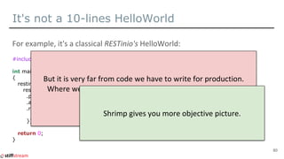 It's not a 10-lines HelloWorld
#include <restinio/all.hpp>
int main()
{
restinio::run(
restinio::on_this_thread<>()
.port(8080)
.address("localhost")
.request_handler([](auto req) {
return req->create_response().set_body("Hello, World!").done();
}));
return 0;
}
80
 