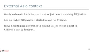 External Asio context
// ASIO io_context must outlive sobjectizer.
asio::io_context asio_io_ctx;
// Launch SObjectizer and...