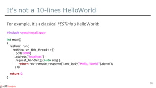 It's not a 10-lines HelloWorld
#include <restinio/all.hpp>
int main()
{
restinio::run(
restinio::on_this_thread<>()
.port(...