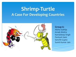 Shrimp-Turtle
A Case For Developing Countries


                         Group 6:
                         Alisha Sukhija
                         Arnab Moitra
                         Kamaldeep Singh
                         Paritosh Saini
                         Sanchit Gupta
                         Sumit Kumar Jain
 