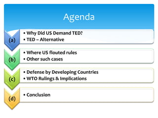 Agenda
      • Why Did US Demand TED?
(a)   • TED – Alternative

      • Where US flouted rules
(b)   • Other such cases

      • Defense by Developing Countries
(c)   • WTO Rulings & Implications


      • Conclusion
(d)
 