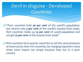 Devil in disguise - Developed
                 Countries

 “Poor countries hold 40 per cent of the world's population,
  but receive only 3 per cent of the world's income from trade.
  Rich countries make up 14 per cent of world population and
  yet get 75 per cent of the income from trade”

 Rich countries force poorer countries to sell the same products
  at lower prices than rich countries, by charging exporters many
  times more import tax simply because they live in a poor
  country
 