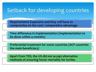 Setback for developing countries
 Requirements Expensive and they will have to
 compromise on the cost / comparative advantage

 Time difference in implementation (implementation to
 be done within 4 months)

 Preferential treatment for some countries (ACP countries
 the main beneficiary)

 Apart from TED, the US did not accept alternative
 methods of ensuring lower mortality for turtles
 