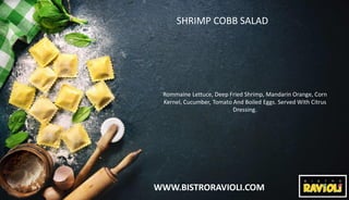 WWW.BISTRORAVIOLI.COM
SHRIMP COBB SALAD
Rommaine Lettuce, Deep Fried Shrimp, Mandarin Orange, Corn
Kernel, Cucumber, Tomato And Boiled Eggs. Served With Citrus
Dressing.