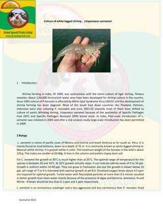 1 Introduction:
monodon. About 1,90,000 ha brackish water area have been developed for shrimp culture in the country.
Since 1995 culture of P monodon is affected by White Spot Syndrome Virus (WSSV) and the development of
shrimp farming has been stagnant. Most of the South East Asian countries like Thailand, Vietnam,
Indonesia were also culturing P. monodon and since 2001-02 onwards most of them have shifted to
culture of exotic Whiteleg shrimp, Litopenaeus vannamei because of the availability of Specific Pathogen
Free (SPF) and Specific Pathogen Resistant (SPR) brood stock. In India, Pilot-scale introduction of L.
vannamei was initiated in 2003 and after a risk analysis study large-scale introduction has been permitted
in 2009.
2 Biology
L. vannamei is native of pacific coast of Mexico and Central and South America as far south as Peru. It is
mainly found on mud bottoms, down to a depth of 75 m. It is commonly known as white legged shrimp or
Mexican white shrimp. It is greyish-white in color. The maximum weight of the females in the wild is about
120 g. The males are smaller at 60-80g. It lives in the column and prefers clayey loam soil.
For L. vannamei the growth at 30°C is much higher than at 25°C. The optimal range of temperature for the
species is between 30 and 34°C. At 20°C growth virtually stops. It can tolerate salinity levels of 0 to 50 ppt.
Growth is uniform within 10-40 ppt. They can grow in freshwater also but the growth is slower below 10
ppt. pH range of 7 to 9 is tolerated with optimal growth at pH 8.0. Dissolved oxygen levels above 4.5 ppm
are required for optimal growth. Turbid water with flocculated particles of more than 0.5 micron resulted
in better growth than clean water mainly because of the presence of algae and bacteria. Ammonia -N and
Nitrite - N levels should be less than 0.1 ppm and 1 ppm respectively.
L. vannamei is an omnivorous scavenger and is less aggressive and less carnivorous than P. monodon. Food
Shrimp farming was synonymous with the mono culture of tiger shrimp, Penaeus
Shrimp Farming Guide
 