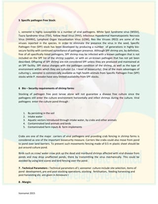 5 Specific pathogen Free Stock:
L. vannamei is highly susceptible to a number of viral pathogens. White Spot Syndrome virus (WSSV),
Taura Syndrome Virus (TSV), Yellow Head Virus (YHV), Infectious Hypodermal Haematopoietic Necrosis
Virus (IHHNV), Lymphoid Organ Vacuolization Virus (LOW), Reo like Viruses (REO) are some of the
viruses reported in the species. In order to eliminate the presence the virus in the seed, Specific
Pathogen Free (SPF) stock has been developed by producing a number of generations in highly bio-
secure facility with continued surveillance of pathogen presence. Although SPF shrimp are, by definition,
free of all specifically listed pathogens, SPF shrimp may be infected with a known pathogen that is not
included on the SPF list of the shrimp supplier, or with an un-known pathogen that has not yet been
described. Offspring of SPF shrimp are not considered SPF unless they are produced and maintained at
an SPF facility. SPF status changes with the pathogen condition of the shrimp, as well as the type of
environment within which they are cultured (Le. I level of biosecurity). One of the main advantages of
culturing L. vannamei is commercially available as high health animals from Specific Pathogen Free (SPF)
stocks while P. monodon have very limited availability from SPF stocks.
6 Bio – Security requirements of shrimp farms:
Stocking of pathogen free post larvae alone will not guarantee a disease free culture since the
pathogens still enter the culture environment horizontally and infect shrimps during the culture. Viral
pathogens enter the culture pond through :
1. By persisting in the soil
2. Intake water
3. Aquatic vectors introduced through intake water, by crabs and other animals
4. Contaminated land animals and birds
5. Contaminated farm inputs & farm implements
Crabs are one of the major carriers of viral pathogens and providing crab fencing in shrimp farms is
considered as one of the important biosecurity measure. Carriers like crabs could also move from pond
to pond over land barriers. To prevent such movements fencing made of 0.5 m plastic sheet should be
put around culture pond.
Birds such as crow/ water crow pick up the dead and moribund shrimps affected with viral disease from
ponds and may drop unaffected ponds, there by transmitting the virus mechanically. This could be
avoided by using bird scares and bird fencing over the pond.
7 . Technical Parameters : Technical parameters of L vannamei culture include site selection, items of
pond development, pre and post stocking operations, stocking fertilisation, feeding harvesting and
post harvesting etc. are given in Annexure I
8 . Margin:
 