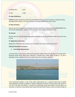 ii). BCR @ 15% : 1.18:1
iii). IRR : > 50%
14. Rate of Refinance
NABARD provides refinance assistance for shrimp/fish culture to commercial banks, cooperative banks
and Regional Rural Banks. The rate of refinance is fixed by NABARD from time to time.
15. Rate of interest
Interest rate to be charged to the ultimate borrowers would be as indicated by bank/RBI/NABARD from
time to time depending on quantum of loan amount and the agency providing the loan.
16. Security
Security from the ultimate beneficiaries may be obtained as per the guidelines of RBI issued from time
to time.
17. Registration of the Farm
Registration of the farm may be done as per the requirement of GoI/ State Governments .
Technical Parameters Annexure I
1. Farm Design Requirements:
L.vannamei lives in the column and hence increasing the depth of the pond will help in increasing density.
Generally shrimp farms which were culturing P. monodon had a water depth of about 1 mt. But is
advisable to have a depth of 1.5 to 1.8 m water column for culturing L. vannamei.
Since mechanical aeration is one of the major requirements for L. vannamei culture due to higher
stocking density, constant circulation of water is expected in the pond. This will lead to the erosion of
the soil in the dyke and bottom. To avoid this compacting of the pond bottom and the dykes are
essential. In intensive culture ponds total lining of the pond HDPE sheets is done to avoid any type of
 