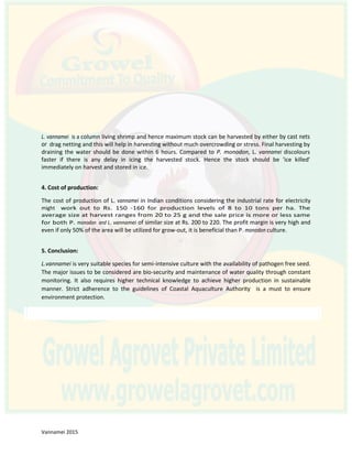 L. vannamei is a column living shrimp and hence maximum stock can be harvested by either by cast nets
or drag netting and this will help in harvesting without much overcrowding or stress. Final harvesting by
draining the water should be done within 6 hours. Compared to P. monodon, L. vannamei discolours
faster if there is any delay in icing the harvested stock. Hence the stock should be 'ice killed'
immediately on harvest and stored in ice.
4. Cost of production:
The cost of production of L. vannamei in Indian conditions considering the industrial rate for electricity
might work out to Rs. 150 -160 for production levels of 8 to 10 tons per ha. The
average size at harvest ranges from 20 to 25 g and the sale price is more or less same
for both P. monodon and L. vannamei of similar size at Rs. 200 to 220. The profit margin is very high and
even if only 50% of the area will be utilized for grow-out, it is beneficial than P. monodon culture.
5. Conclusion:
L.vannamei is very suitable species for semi-intensive culture with the availability of pathogen free seed.
The major issues to be considered are bio-security and maintenance of water quality through constant
monitoring. It also requires higher technical knowledge to achieve higher production in sustainable
manner. Strict adherence to the guidelines of Coastal Aquaculture Authority is a must to ensure
environment protection.
 