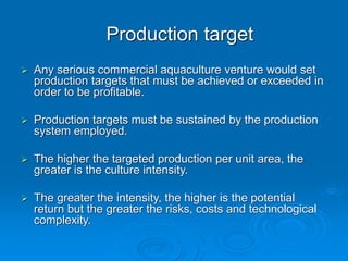 Production target
 Any serious commercial aquaculture venture would set
production targets that must be achieved or exceeded in
order to be profitable.
 Production targets must be sustained by the production
system employed.
 The higher the targeted production per unit area, the
greater is the culture intensity.
 The greater the intensity, the higher is the potential
return but the greater the risks, costs and technological
complexity.
 