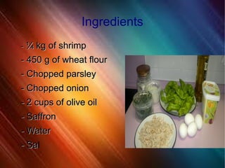 Ingredients
-   ¼ kg of shrimp
- 450 g of wheat flour
- Chopped parsley
- Chopped onion
- 2 cups of olive oil
- Saffron
- Water
- Sal
  Sa
 