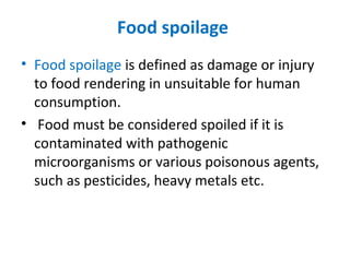 Food spoilage
• Food spoilage is defined as damage or injury
to food rendering in unsuitable for human
consumption.
• Food must be considered spoiled if it is
contaminated with pathogenic
microorganisms or various poisonous agents,
such as pesticides, heavy metals etc.
 