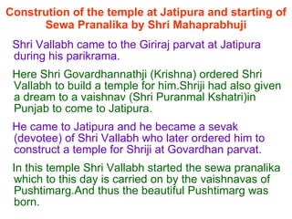 Constrution of the temple at Jatipura and starting of Sewa Pranalika by Shri Mahaprabhuji Shri Vallabh came to the Giriraj parvat at Jatipura during his parikrama. Here Shri Govardhannathji (Krishna) ordered Shri Vallabh to build a temple for him.Shriji had also given a dream to a vaishnav (Shri Puranmal Kshatri)in Punjab to come to Jatipura. He came to Jatipura and he became a sevak (devotee) of Shri Vallabh who later ordered him to construct a temple for Shriji at Govardhan parvat. In this temple Shri Vallabh started the sewa pranalika which to this day is carried on by the vaishnavas of Pushtimarg.And thus the beautiful Pushtimarg was born.  