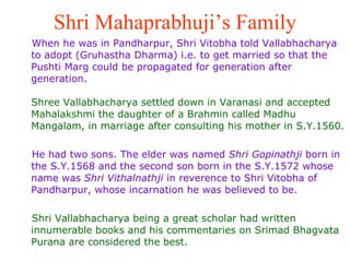 Shri Mahaprabhuji’s Family When he was in Pandharpur, Shri Vitobha told Vallabhacharya  to adopt (Gruhastha Dharma) i.e. to get married so that the Pushti Marg could be propagated for generation after generation. Shree Vallabhacharya settled down in Varanasi and accepted Mahalakshmi the daughter of a Brahmin called Madhu Mangalam, in marriage after consulting his mother in S.Y.1560. He had two sons. The elder was named  Shri Gopinathji  born in the S.Y.1568 and the second son born in the S.Y.1572 whose name was  Shri Vithalnathji  in reverence to Shri Vitobha of  Pandharpur, whose incarnation he was believed to be.  Shri Vallabhacharya being a great scholar had written innumerable books and his commentaries on Srimad Bhagvata Purana are considered the best. 