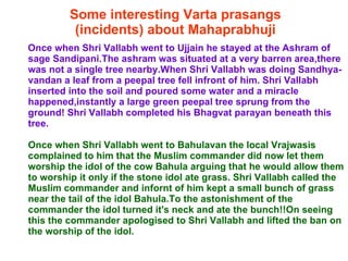 Some interesting Varta prasangs (incidents) about Mahaprabhuji Once when Shri Vallabh went to Ujjain he stayed at the Ashram of sage Sandipani.The ashram was situated at a very barren area,there was not a single tree nearby.When Shri Vallabh was doing Sandhya-vandan a leaf from a peepal tree fell infront of him. Shri Vallabh inserted into the soil and poured some water and a miracle happened,instantly a large green peepal tree sprung from the ground! Shri Vallabh completed his Bhagvat parayan beneath this tree.  Once when Shri Vallabh went to Bahulavan the local Vrajwasis complained to him that the Muslim commander did now let them worship the idol of the cow Bahula arguing that he would allow them to worship it only if the stone idol ate grass. Shri Vallabh called the Muslim commander and infornt of him kept a small bunch of grass near the tail of the idol Bahula.To the astonishment of the commander the idol turned it's neck and ate the bunch!!On seeing this the commander apologised to Shri Vallabh and lifted the ban on the worship of the idol.  