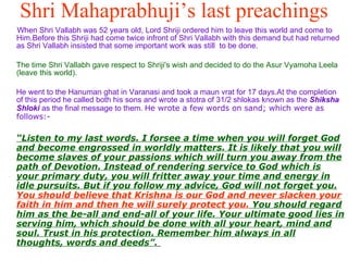 Shri Mahaprabhuji’s last preachings When Shri Vallabh was 52 years old, Lord Shriji ordered him to leave this world and come to Him.Before this Shriji had come twice infront of Shri Vallabh with this demand but had returned as Shri Vallabh insisted that some important work was still  to be done. The time Shri Vallabh gave respect to Shriji's wish and decided to do the Asur Vyamoha Leela (leave this world). He went to the Hanuman ghat in Varanasi and took a maun vrat for 17 days.At the completion of this period he called both his sons and wrote a stotra of 31/2 shlokas known as the  Shiksha Shloki  as the final message to them. H e wrote a few words on sand; which were as follows:- “ Listen to my last words. I forsee a time when you will forget God and become engrossed in worldly matters. It is likely that you will become slaves of your passions which will turn you away from the path of Devotion. Instead of rendering service to God which is your primary duty, you will fritter away your time and energy in idle pursuits. But if you follow my advice, God will not forget you.  You should believe that Krishna is our God and never slacken your faith in him and then he will surely protect you.  You should regard him as the be-all and end-all of your life. Your ultimate good lies in serving him, which should be done with all your heart, mind and soul. Trust in his protection. Remember him always in all thoughts, words and deeds”.   