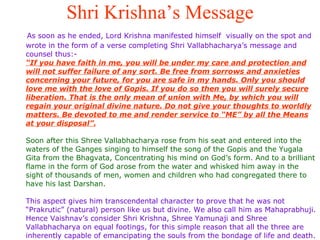 Shri Krishna’s Message As soon as he ended, Lord Krishna manifested himself  visually on the spot and wrote in the form of a verse completing Shri Vallabhacharya’s message and counsel thus:- “If you have faith in me, you will be under my care and protection and will not suffer failure of any sort. Be free from sorrows and anxieties concerning your future, for you are safe in my hands. Only you should love me with the love of Gopis. If you do so then you will surely secure liberation. That is the only mean of union with Me, by which you will regain your original divine nature. Do not give your thoughts to worldly matters. Be devoted to me and render service to “ME” by all the Means at your disposal”. Soon after this Shree Vallabhacharya rose from his seat and entered into the waters of the Ganges singing to himself the song of the Gopis and the Yugala Gita from the Bhagvata, Concentrating his mind on God’s form. And to a brilliant flame in the form of God arose from the water and whisked him away in the sight of thousands of men, women and children who had congregated there to have his last Darshan.  This aspect gives him transcendental character to prove that he was not “Prakrutic” (natural) person like us but divine. We also call him as Mahaprabhuji. Hence Vaishnav’s consider Shri Krishna, Shree Yamunaji and Shree Vallabhacharya on equal footings, for this simple reason that all the three are inherently capable of emancipating the souls from the bondage of life and death.  