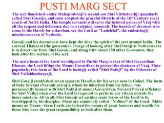 PUSTI MARG SECT The sect flourished under Mahaprabhuji’s second son Shri Vitthalnathji (popularly called Shri Gosaiji), and soon adopted the graceful lifestyle of the 16 th  Century royal courts of North India. The temple servants still serve the beloved prince of Vraj with all the respect and deference due to a reigning monarch. The hoards of devotees who come to the Haveli for a darshan, see the Lord as "Ladelelal", the endearingly mischievous son of Yashoda. Gosaiji and his decendents have kept the alive the spirit of the sect around India.  The current Tilakayat (the goswami in charge of looking after ShriNathji at Nathadwara) is in direct line from Shri Gosaiji and along with about 150 other Goswamis, they look after the welfare of the sect. The main form of the Lord worshipped in Pushti Marg is that of Shri Govardhan Dharan, the Lord lifting the Mount Govardhan to protect the denizens of Vraj. More popularly, this form of the Lord is lovingly called "Shri Nathji" by the followers of Shri Vallabhacharyaji. Shri Gosaiji established seven separate Havelies for his seven sons in Gokul. The form of baby Krshna (Navanit priyaji), whom he inherited from his father, was permanently housed with Shri Nathji at mount Govardhan. Navanit Priyaji officiates for Shri Nathji when ever the Lord is required to perform any rituals outside the inner sanctum. All in all, Shri Gosaiji set up nine main forms of the Lord to be worshipped by his disciples. These are commonly called "Nidhies" of the Lord.  Nidhi means an Ocean - these Lords are indeed the oceans of great honours and wealth for those who have the great responsibility to look after them.       