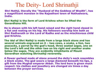 The Deity- Lord Shrinathji   Shri Nathji, literally the "Husband of the Goddess of Wealth", has a magnificent mansion in the Rajasthani town of Nathadwara, India. Shri Nathji is the form of Lord Krishna when he lifted the Govardhana Hill.  He is shown with his left hand raised and the right hand closed in a fist and resting on his hip. His followers worship him both as Shri Radhanath or the Lord of Radha and as the mischievous child god Krishna.  The idol of Shri Nathji is made from a large black stone and has several animals engraved on it – two cows, a snake, a lion, two peacocks, a parrot by the god’s head, three seated sages, one on the Lord’s left and the other two on his right and another snake below the sages. They are evidently inhabitants of Mount Goverdhan watching Shrinathji reverently. A flower garland made of stone around the deity’s neck resembles a black snake. The god wears a large diamond beneath his lips, a gift from the Mughal emperor Akbar. The lord here is given much respect: his clothes and jewellery are changed six times a day between the prayer services. 