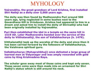 MYHOLOGY Vajranabha, the great grandson of Lord Krishna, first installed Shri Nathji as a deity over 5,000 years ago.  The deity was then found by Madhavendra Puri around 500 years ago, lying neglected in some bushes next to the Govardhana Hill in Vrindavan. Krishna had appeared to him in a dream and asked him to install the deity of Shrinathji who had been originally installed by Vajranabha. Puri then established the idol in a temple on the same hill in 1519 AD. Later Madhavendra handed over the service of the deity to Vitthalanathji, the son of Vallabhacharya (b. 1479).  Vitthalanathji took up the worship of the deity and since then it has been carried forward by the followers of Vallabhacharya, the Vaishnava spiritual guru.  Vallabhacharya (Mahaprahbhuji) once defeated a large group of learned men at Vidyanagar and was amply rewarded with gold coins by King Krishnadeva Raya.  The scholar gave away most of those coins and kept only seven. Those seven coins were then made into an ornament for Shri Nathji’s statue which is still around his neck.  