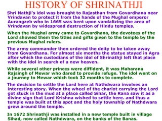 HISTORY OF SHRINATHJI Shri Nathji’s idol was brought to Rajasthan from Govardhana near Vrindavan to protect it from the hands of the Mughal emperor Aurangzeb who in 1665 was bent upon vandalizing the area of Vrindavan by widespread destruction of Hindu temples.  When the Mughal army came to Govardhana, the devotees of the Lord showed them the titles and gifts given to the temple by the previous Mughal rulers.  The army commander then ordered the deity to be taken away from Govardhana. For almost six months the statue stayed in Agra after which  the custodians of the idol of Shrinathji left that place with the idol in search of a new heaven.  While several other princes were diffident, it was Maharana Rajsingh of Mewar who dared to provide refuge. The idol  went on a journey to Mewar which took 32 months to complete.   The decision to settle the Lord here at Nathdwara involves an interesting story. When the wheel of the chariot carrying the Lord got stuck in the mud at a place called Sihar, the Rana saw it as a divine sign that Lord Krishna wished to settle here. and thus a temple was built at this spot and the holy township of Nathdwara grew around the temple.  In 1672 Shrinathji was installed in a new temple built in village Sihad, now called Nathdwara, on the banks of the Banas.   