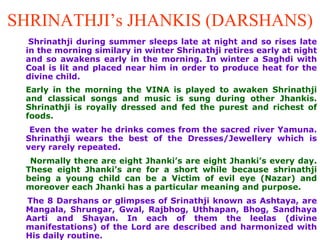 SHRINATHJI’s JHANKIS (DARSHANS) Shrinathji during summer sleeps late at night and so rises late in the morning similary in winter Shrinathji retires early at night and so awakens early in the morning. In winter a Saghdi with Coal is lit and placed near him in order to produce heat for the divine child. Early in the morning the VINA is played to awaken Shrinathji and classical songs and music is sung during other Jhankis. Shrinathji is royally dressed and fed the purest and richest of foods.  Even the water he drinks comes from the sacred river Yamuna. Shrinathji wears the best of the Dresses/Jewellery which is very rarely repeated.  Normally there are eight Jhanki’s are eight Jhanki’s every day. These eight Jhanki’s are for a short while because shrinathji being a young child can be a Victim of evil eye (Nazar) and moreover each Jhanki has a particular meaning and purpose.   The 8 Darshans or glimpses of Srinathji known as Ashtaya, are Mangala, Shrungar, Gwal, Rajbhog, Uthhapan, Bhog, Sandhaya Aarti and Shayan. In each of them the leelas (divine manifestations) of the Lord are described and harmonized with His daily routine.  