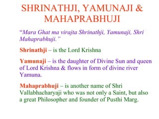 SHRINATHJI, YAMUNAJI & MAHAPRABHUJI “ Mara Ghat ma virajta Shrinathji, Yamunaji, Shri Mahaprabhuji.” Shrinathji  – is the Lord Krishna Yamunaji   – is the daughter of Divine Sun and queen of Lord Krishna & flows in form of divine river Yamuna. Mahaprabhuji  – is another name of Shri Vallabhacharyaji who was not only a Saint, but also a great Philosopher and founder of Pusthi Marg.  