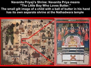 Navanita Priyaji's Shrine: Navanita Priya means  "The Little Boy Who Loves Butter."  The small gilt image of a child with a ball of butter in his hand has its own separate shrine at the Nathadwara temple   
